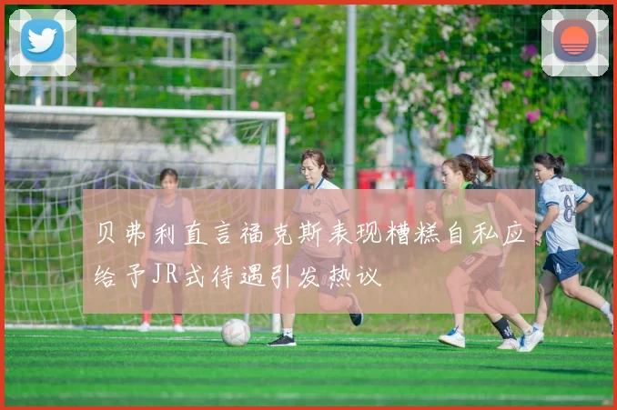 贝弗利直言福克斯表现糟糕自私应给予JR式待遇引发热议