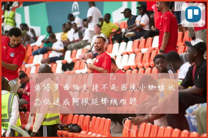 劳塔罗面临支持不足困境小蜘蛛状态低迷成阿根廷锋线难题