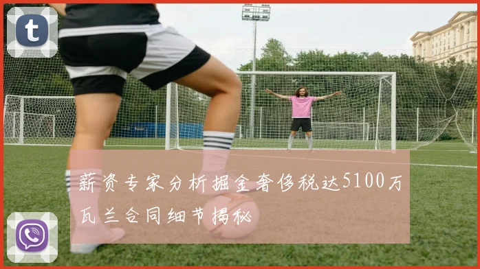 薪资专家分析掘金奢侈税达5100万瓦兰合同细节揭秘