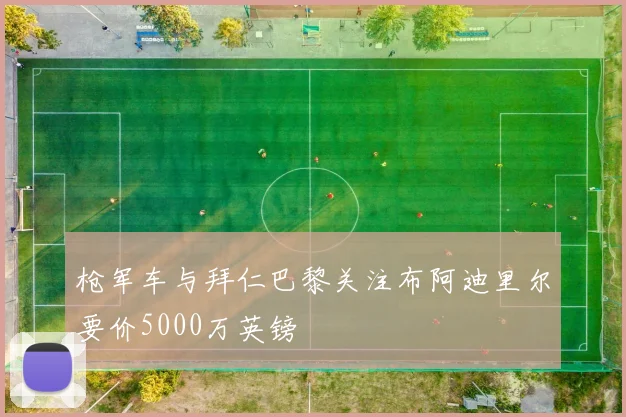 枪军车与拜仁巴黎关注布阿迪里尔要价5000万英镑