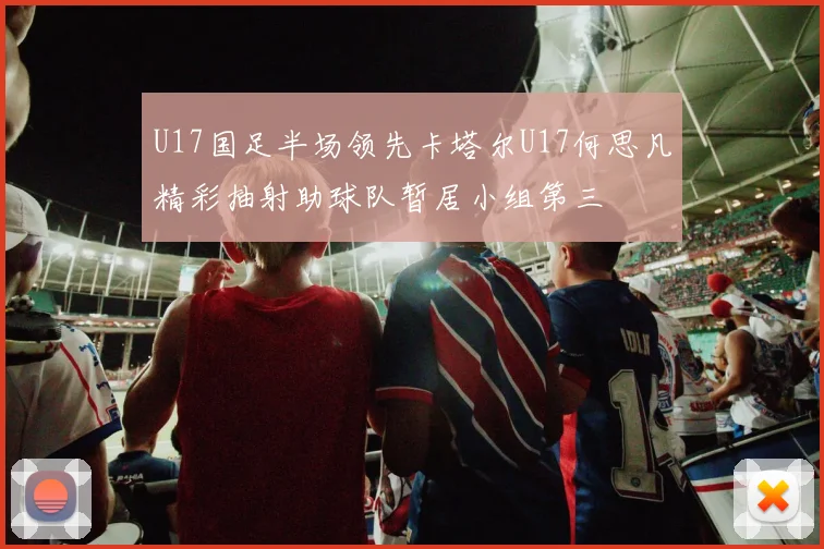 U17国足半场领先卡塔尔U17何思凡精彩抽射助球队暂居小组第三
