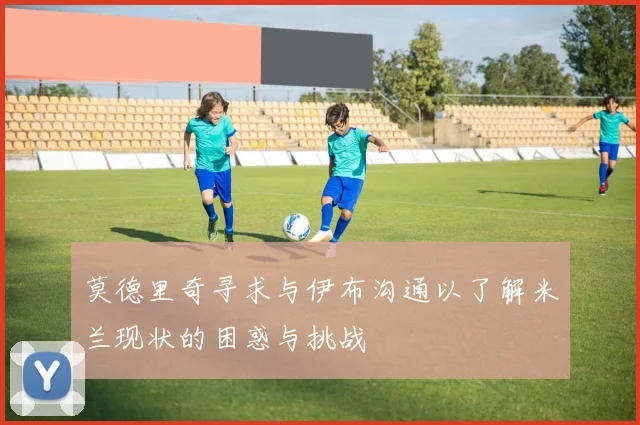 莫德里奇寻求与伊布沟通以了解米兰现状的困惑与挑战
