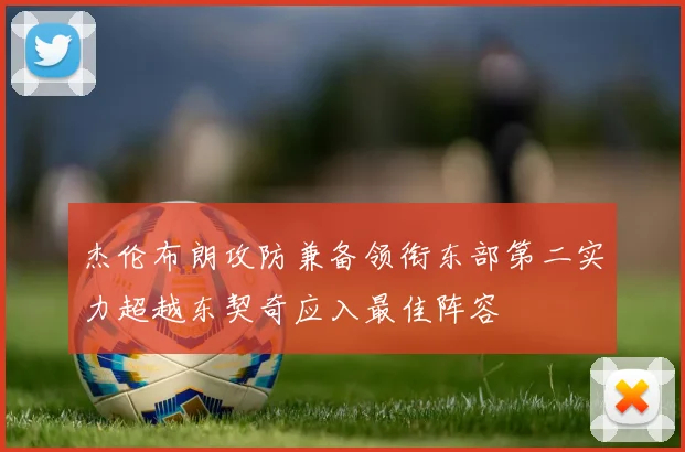 杰伦布朗攻防兼备领衔东部第二实力超越东契奇应入最佳阵容