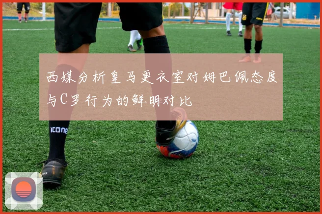西媒分析皇马更衣室对姆巴佩态度与C罗行为的鲜明对比