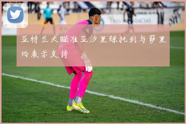 亚特兰大瞄准亚沙里琼托利与萨里均表示支持