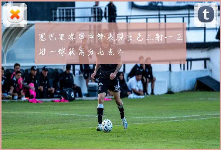 塞巴里客串中锋表现出色三射一正进一球获高分七点六