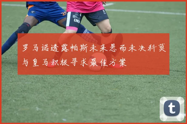 罗马诺透露帕斯未来悬而未决科莫与皇马积极寻求最佳方案