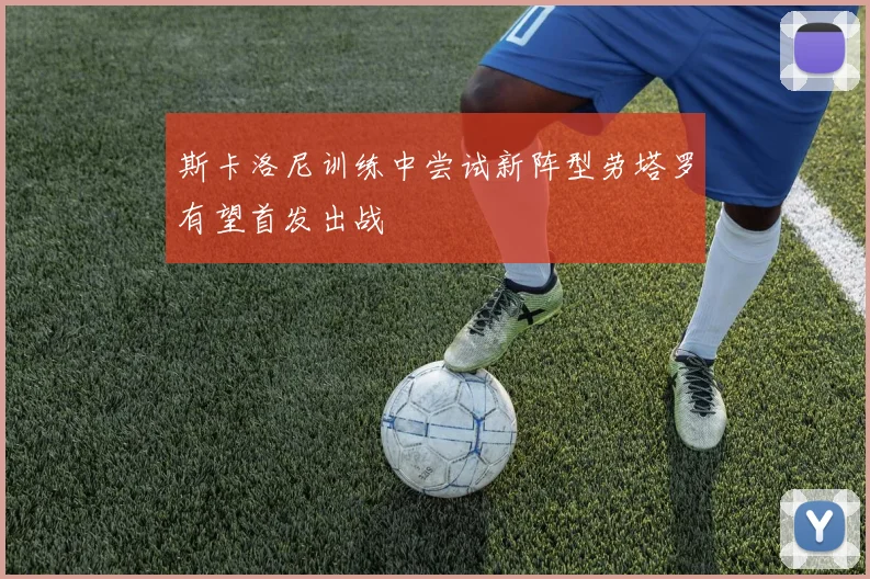 斯卡洛尼训练中尝试新阵型劳塔罗有望首发出战