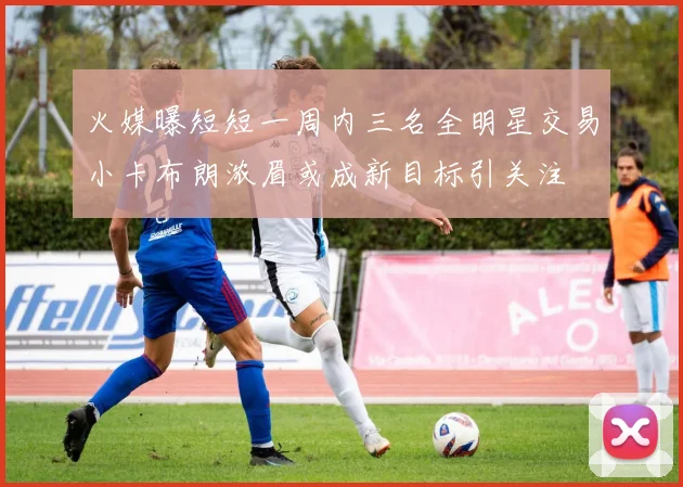 火媒曝短短一周内三名全明星交易小卡布朗浓眉或成新目标引关注
