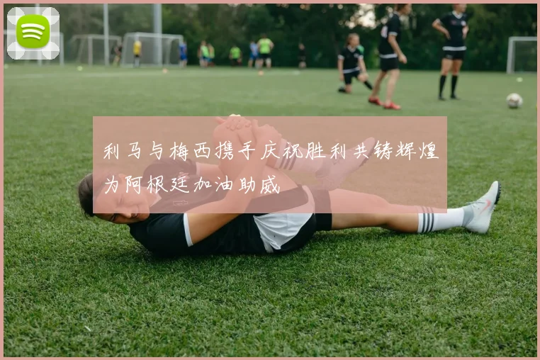 利马与梅西携手庆祝胜利共铸辉煌为阿根廷加油助威