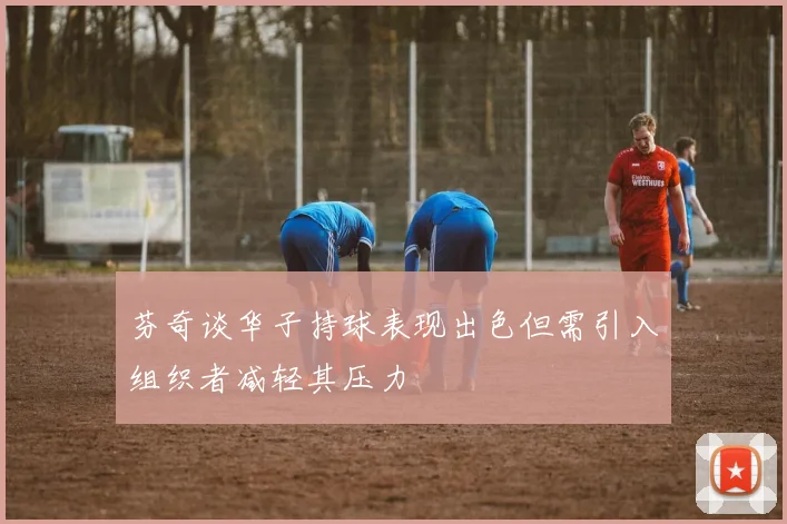 芬奇谈华子持球表现出色但需引入组织者减轻其压力