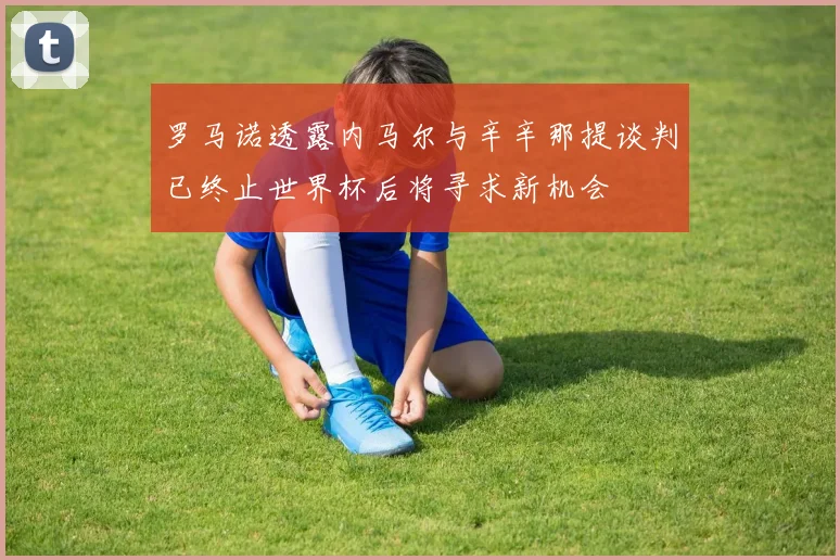 罗马诺透露内马尔与辛辛那提谈判已终止世界杯后将寻求新机会