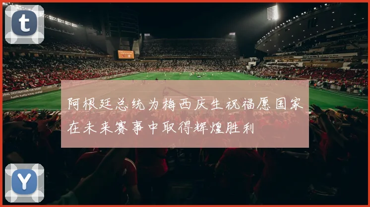 阿根廷总统为梅西庆生祝福愿国家在未来赛事中取得辉煌胜利