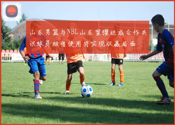 山东男篮与NBL山东蜜獾达成合作共识球员租借使用将实现双赢局面