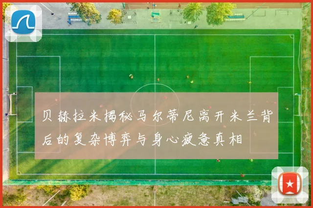 贝赫拉米揭秘马尔蒂尼离开米兰背后的复杂博弈与身心疲惫真相