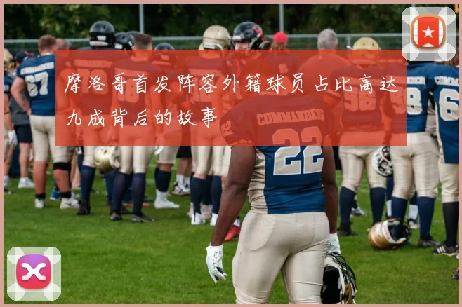 摩洛哥首发阵容外籍球员占比高达九成背后的故事